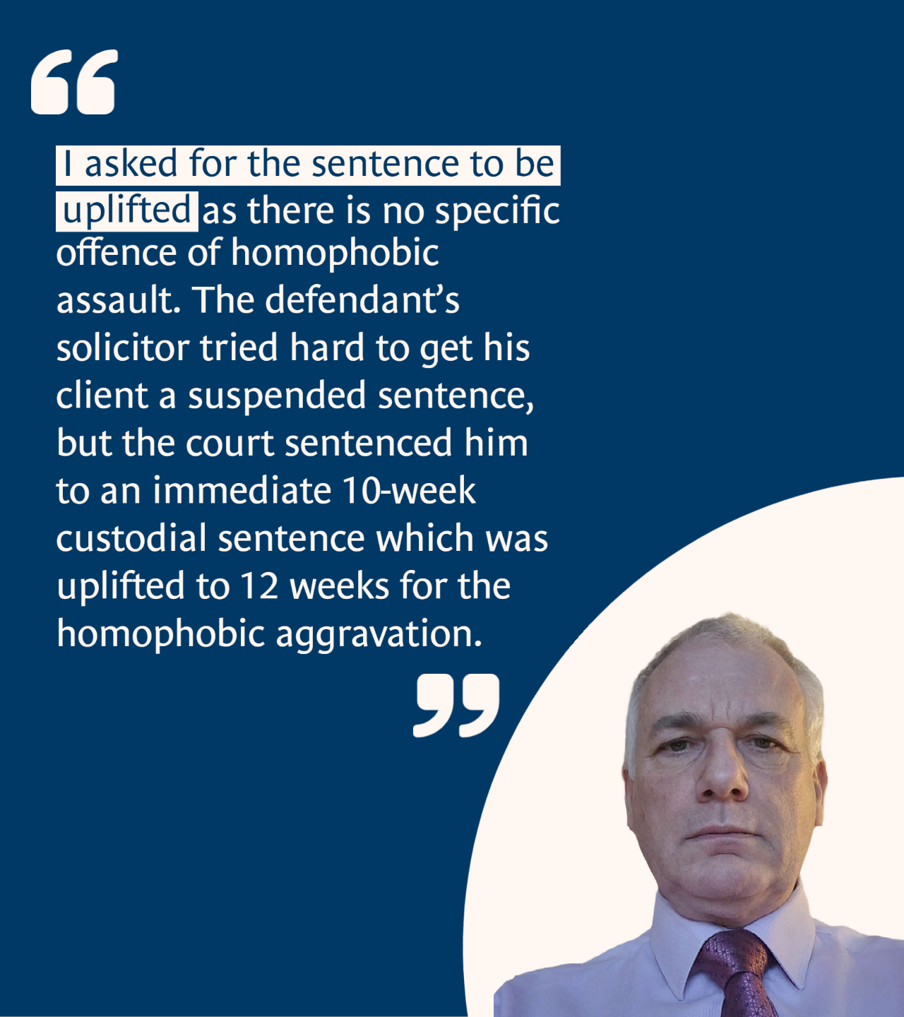 “I asked for the sentence to be uplifted as there is no specific offence of homophobic assault. The defendant’s solicitor tried hard to get his client a suspended sentence, but the court sentenced him to an immediate 10-week custodial sentence which was uplifted to 12 weeks for the homophobic aggravation. 